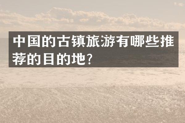 中国的古镇旅游有哪些推荐的目的地？